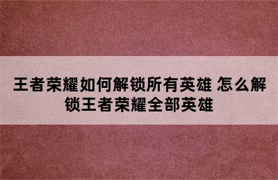 王者荣耀如何解锁所有英雄 怎么解锁王者荣耀全部英雄